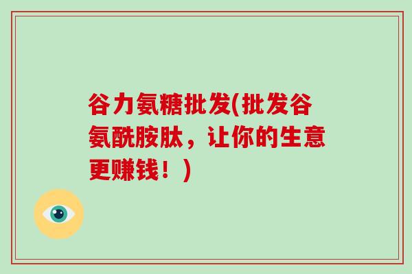 谷力氨糖批发(批发谷氨酰胺肽,让你的生意更赚钱!) 谷力氨糖批发(批发谷氨酰胺肽,让你的生意更赚钱!)