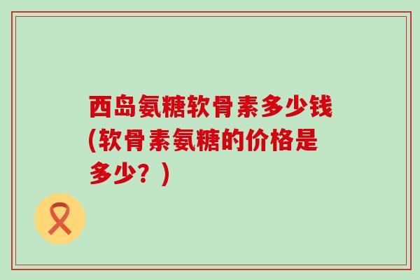 西岛氨糖软骨素多少钱(软骨素氨糖的价格是多少？)