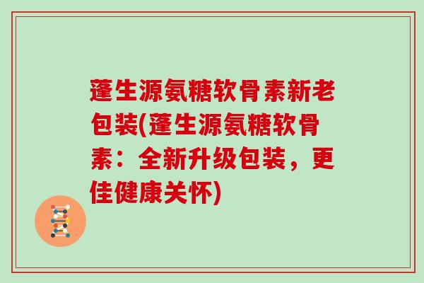 蓬生源氨糖软骨素新老包装(蓬生源氨糖软骨素:全新升级包装,更佳健康关怀) 蓬生源氨糖软骨素新老包装(蓬生源氨糖软骨素:全新升级包装,更佳健康关怀)