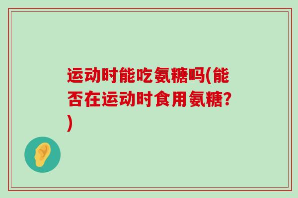 运动时能吃氨糖吗(能否在运动时食用氨糖？)
