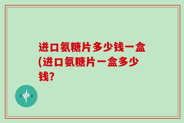 进口氨糖片多少钱一盒(进口氨糖片一盒多少钱？