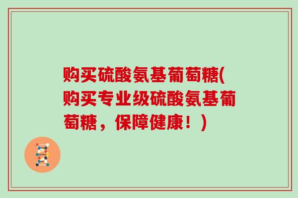 购买硫酸氨基葡萄糖(购买专业级硫酸氨基葡萄糖,保障健康!) 购买硫酸氨基葡萄糖(购买专业级硫酸氨基葡萄糖,保障健康!)