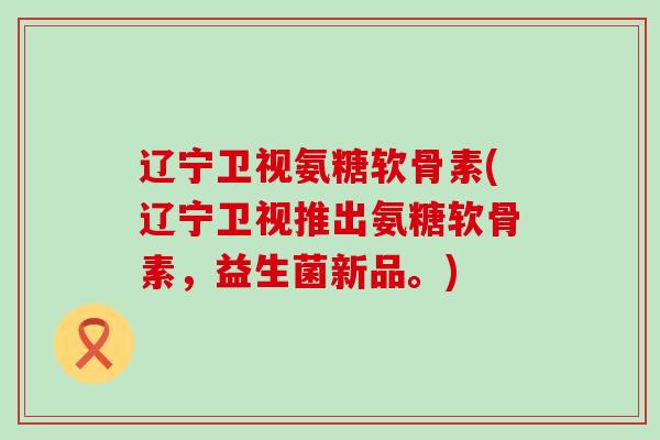 辽宁卫视氨糖软骨素(辽宁卫视推出氨糖软骨素,益生菌新品。) 辽宁卫视氨糖软骨素(辽宁卫视推出氨糖软骨素,益生菌新品。)
