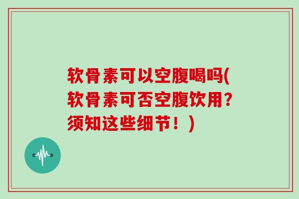 软骨素可以空腹喝吗(软骨素可否空腹饮用？须知这些细节！)