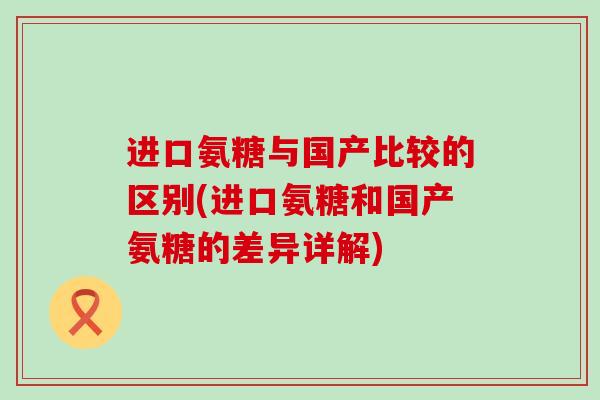 进口氨糖与国产比较的区别(进口氨糖和国产氨糖的差异详解) 进口氨糖与国产比较的区别(进口氨糖和国产氨糖的差异详解)