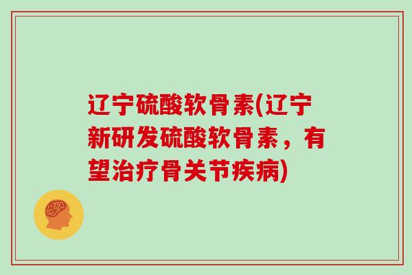 辽宁硫酸软骨素(辽宁新研发硫酸软骨素,有望骨关节) 辽宁硫酸软骨素(辽宁新研发硫酸软骨素,有望骨关节)