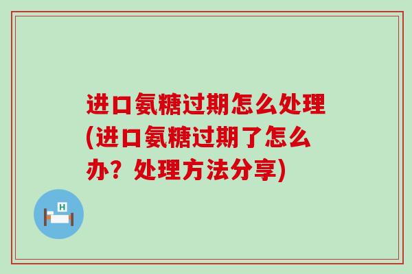 进口氨糖过期怎么处理(进口氨糖过期了怎么办？处理方法分享)