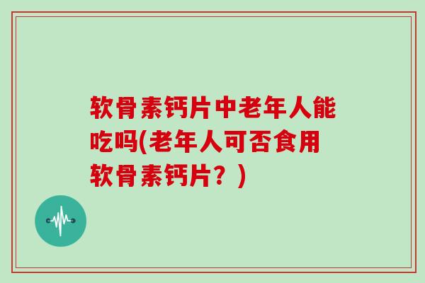 软骨素钙片中老年人能吃吗(老年人可否食用软骨素钙片?) 软骨素钙片中老年人能吃吗(老年人可否食用软骨素钙片?)