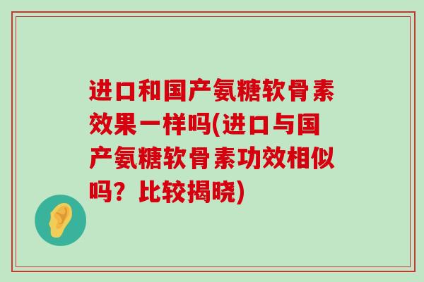 进口和国产氨糖软骨素效果一样吗(进口与国产氨糖软骨素功效相似吗?比较揭晓) 进口和国产氨糖软骨素效果一样吗(进口与国产氨糖软骨素功效相似吗?比较揭晓)