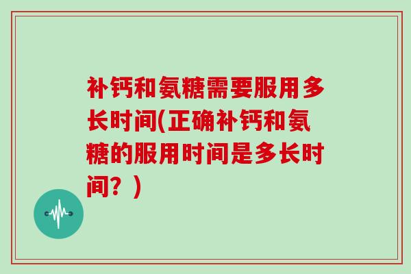 补钙和氨糖需要服用多长时间(正确补钙和氨糖的服用时间是多长时间？)