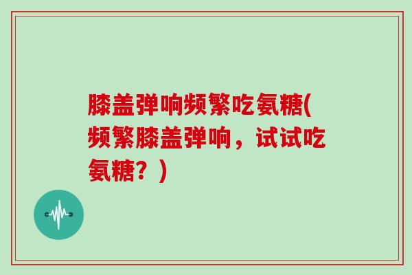 膝盖弹响频繁吃氨糖(频繁膝盖弹响，试试吃氨糖？)