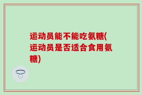 运动员能不能吃氨糖(运动员是否适合食用氨糖) 运动员能不能吃氨糖(运动员是否适合食用氨糖)
