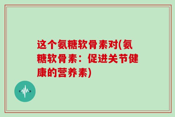 这个氨糖软骨素对(氨糖软骨素：促进关节健康的营养素)