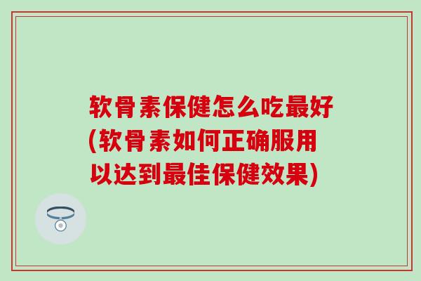 软骨素保健怎么吃好(软骨素如何正确服用以达到佳保健效果)
