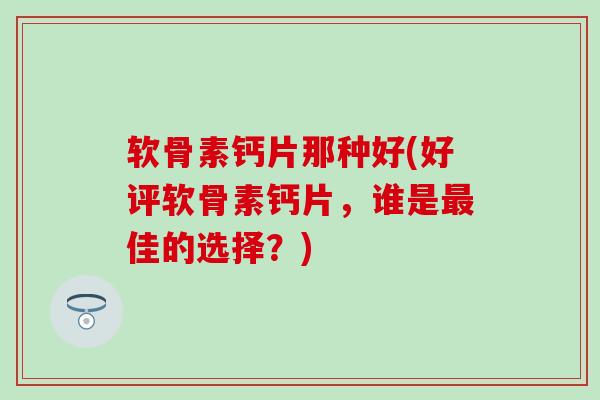 软骨素钙片那种好(好评软骨素钙片，谁是佳的选择？)