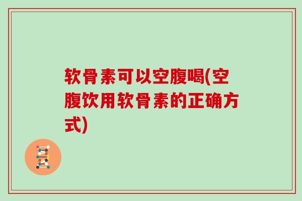 软骨素可以空腹喝(空腹饮用软骨素的正确方式) 软骨素可以空腹喝(空腹饮用软骨素的正确方式)