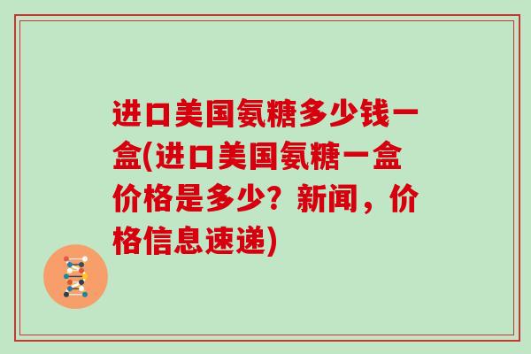 进口美国氨糖多少钱一盒(进口美国氨糖一盒价格是多少?新闻,价格信息速递) 进口美国氨糖多少钱一盒(进口美国氨糖一盒价格是多少?新闻,价格信息速递)