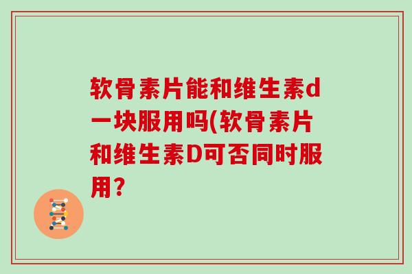 软骨素片能和维生素d一块服用吗(软骨素片和维生素D可否同时服用? 软骨素片能和维生素d一块服用吗(软骨素片和维生素D可否同时服用?