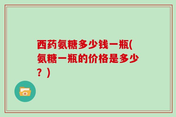 西药氨糖多少钱一瓶(氨糖一瓶的价格是多少？)