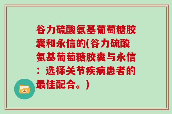 谷力硫酸氨基葡萄糖胶囊和永信的(谷力硫酸氨基葡萄糖胶囊与永信:选择关节患者的佳配合。) 谷力硫酸氨基葡萄糖胶囊和永信的(谷力硫酸氨基葡萄糖胶囊与永信:选择关节患者的佳配合。)