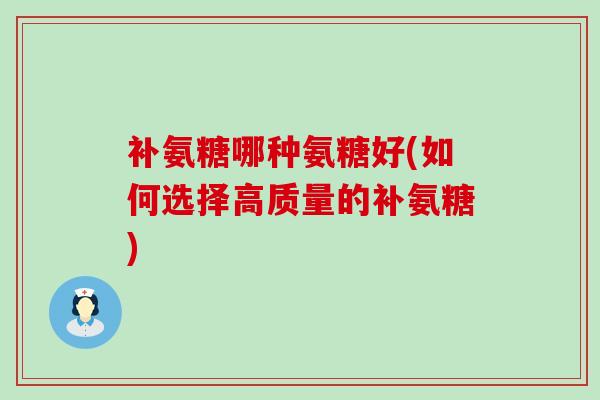 补氨糖哪种氨糖好(如何选择高质量的补氨糖) 补氨糖哪种氨糖好(如何选择高质量的补氨糖)