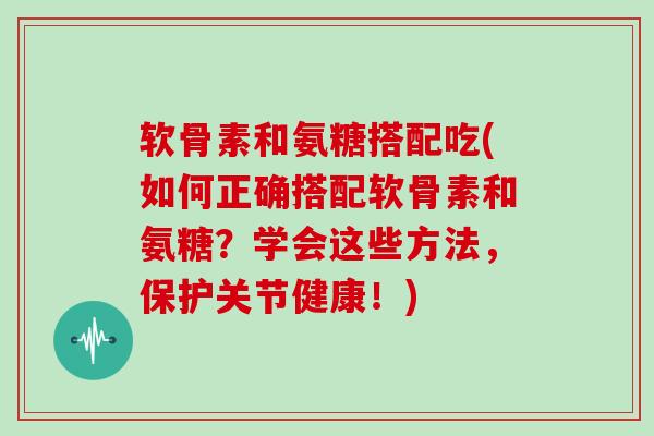 软骨素和氨糖搭配吃(如何正确搭配软骨素和氨糖？学会这些方法，保护关节健康！)