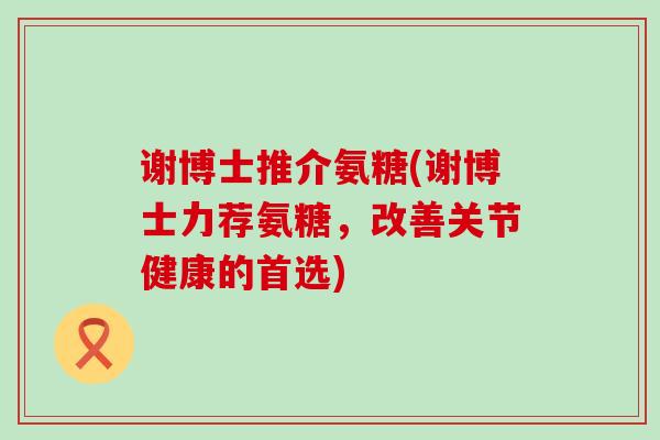 谢博士推介氨糖(谢博士力荐氨糖,改善关节健康的首选) 谢博士推介氨糖(谢博士力荐氨糖,改善关节健康的首选)