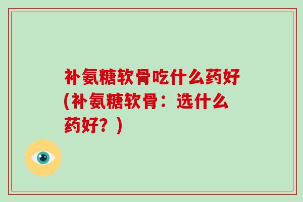 补氨糖软骨吃什么药好(补氨糖软骨：选什么药好？)
