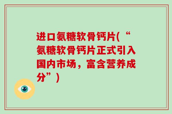 进口氨糖软骨钙片(“氨糖软骨钙片正式引入国内市场，富含营养成分”)