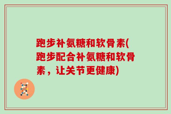 跑步补氨糖和软骨素(跑步配合补氨糖和软骨素，让关节更健康)