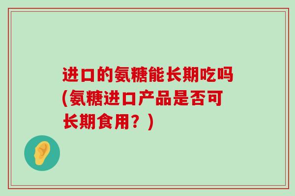 进口的氨糖能长期吃吗(氨糖进口产品是否可长期食用？)
