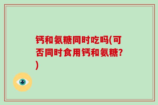 钙和氨糖同时吃吗(可否同时食用钙和氨糖？)