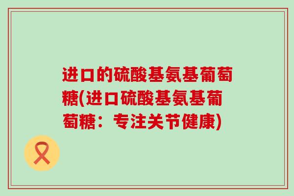 进口的硫酸基氨基葡萄糖(进口硫酸基氨基葡萄糖:专注关节健康) 进口的硫酸基氨基葡萄糖(进口硫酸基氨基葡萄糖:专注关节健康)