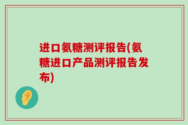 进口氨糖测评报告(氨糖进口产品测评报告发布)