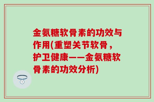 金氨糖软骨素的功效与作用(重塑关节软骨，护卫健康——金氨糖软骨素的功效分析)