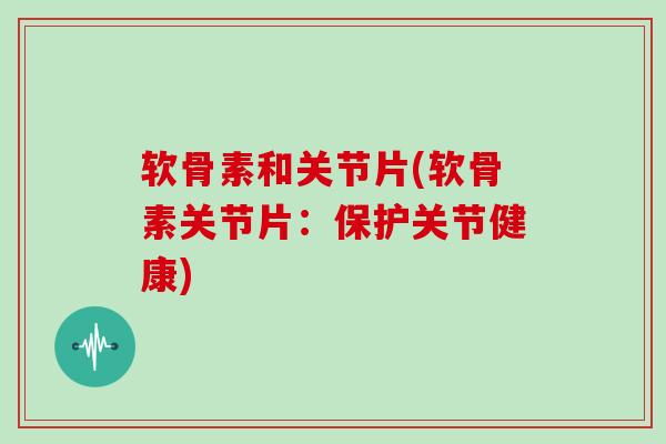 软骨素和关节片(软骨素关节片:保护关节健康) 软骨素和关节片(软骨素关节片:保护关节健康)