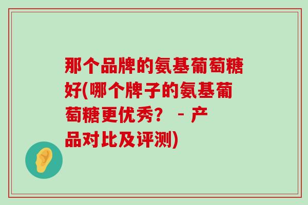 那个品牌的氨基葡萄糖好(哪个牌子的氨基葡萄糖更优秀？ - 产品对比及评测)