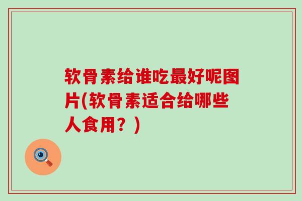 软骨素给谁吃好呢图片(软骨素适合给哪些人食用?) 软骨素给谁吃好呢图片(软骨素适合给哪些人食用?)