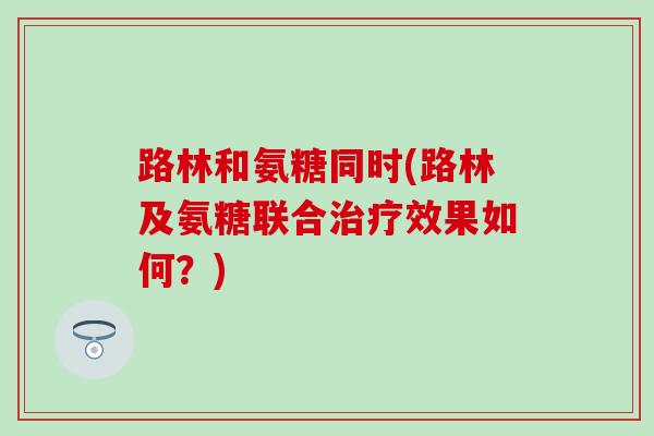 路林和氨糖同时(路林及氨糖联合效果如何?) 路林和氨糖同时(路林及氨糖联合效果如何?)