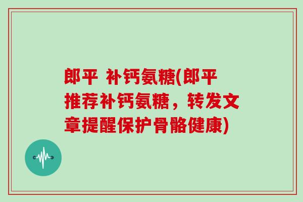 郎平 补钙氨糖(郎平推荐补钙氨糖，转发文章提醒保护骨骼健康)