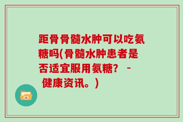 距骨骨髓水肿可以吃氨糖吗(骨髓水肿患者是否适宜服用氨糖? - 健康资讯。) 距骨骨髓水肿可以吃氨糖吗(骨髓水肿患者是否适宜服用氨糖? - 健康资讯。)