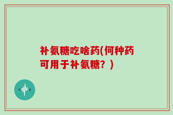 补氨糖吃啥药(何种药可用于补氨糖？)