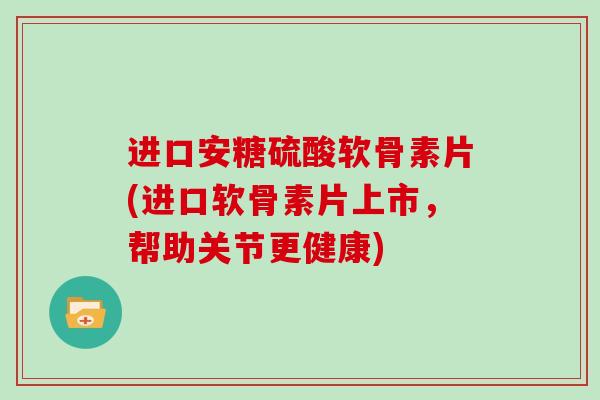 进口安糖硫酸软骨素片(进口软骨素片上市，帮助关节更健康)
