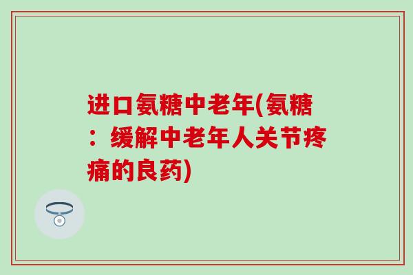 进口氨糖中老年(氨糖：缓解中老年人关节的良药)