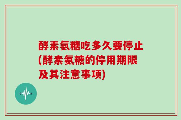 酵素氨糖吃多久要停止(酵素氨糖的停用期限及其注意事项)