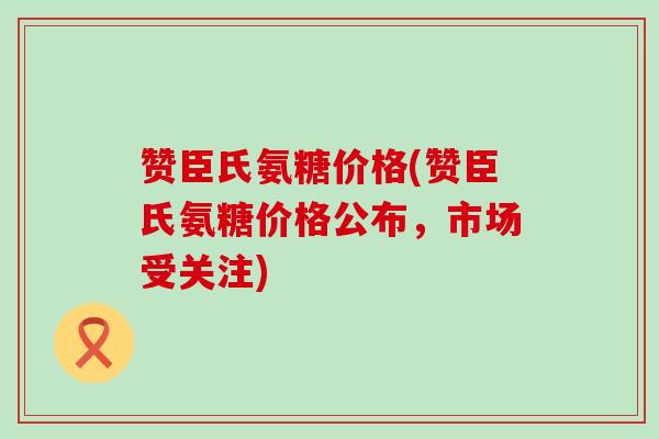 赞臣氏氨糖价格(赞臣氏氨糖价格公布,市场受关注) 赞臣氏氨糖价格(赞臣氏氨糖价格公布,市场受关注)