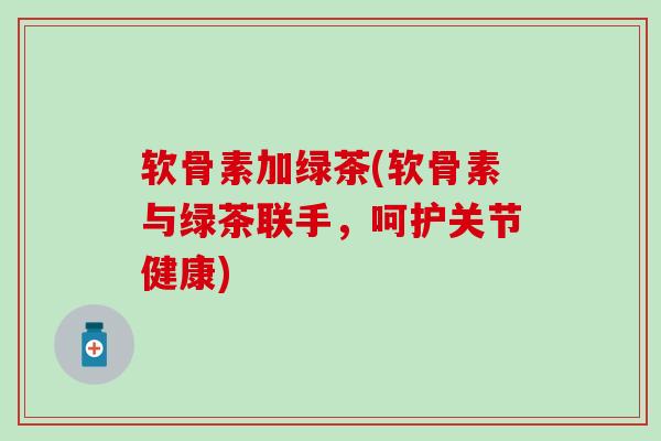 软骨素加绿茶(软骨素与绿茶联手,呵护关节健康) 软骨素加绿茶(软骨素与绿茶联手,呵护关节健康)