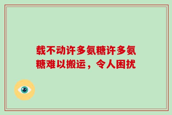 载不动许多氨糖许多氨糖难以搬运,令人困扰 载不动许多氨糖许多氨糖难以搬运,令人困扰