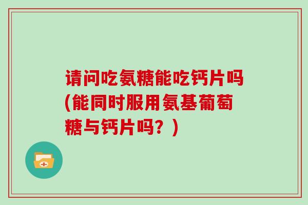请问吃氨糖能吃钙片吗(能同时服用氨基葡萄糖与钙片吗?) 请问吃氨糖能吃钙片吗(能同时服用氨基葡萄糖与钙片吗?)