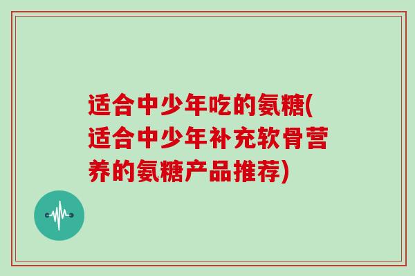 适合中少年吃的氨糖(适合中少年补充软骨营养的氨糖产品推荐) 适合中少年吃的氨糖(适合中少年补充软骨营养的氨糖产品推荐)